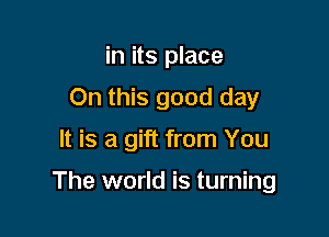 in its place
On this good day

It is a gift from You

The world is turning