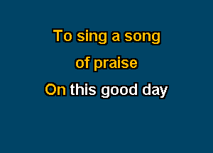 To sing a song

of praise

On this good day