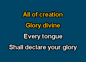 All of creation
Glory divine

Every tongue

Shall declare your glory