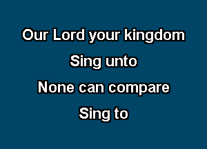 Our Lord your kingdom

Sing unto
None can compare

Sing to