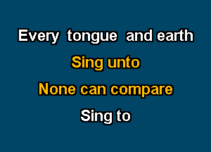 Every tongue and earth

Sing unto

None can compare

Sing to