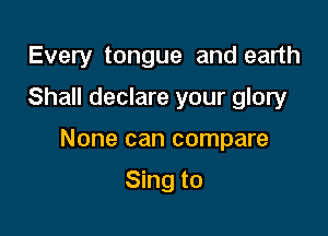 Every tongue and earth
Shall declare your glory

None can compare

Sing to