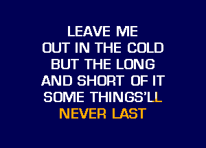 LEAVE ME
OUT IN THE COLD
BUT THE LONG
AND SHORT OF IT
SOME THINGS'LL
NEVER LAST

g
