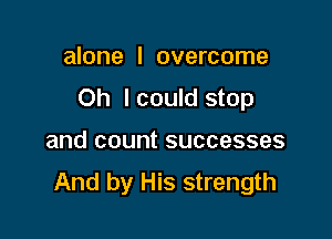 alone I overcome

Oh I could stop

and count successes
And by His strength
