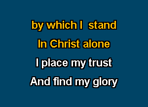 by whichl stand
In Christ alone

I place my trust

And find my glory