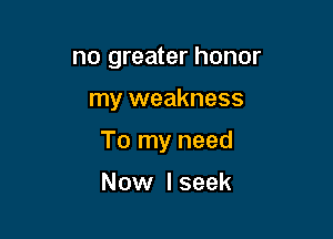 no greater honor

my weakness

To my need

Now I seek
