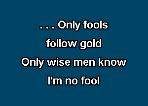 . . . Only fools

follow gold

Only wise men know

I'm no fool