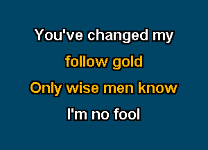 You've changed my

follow gold
Only wise men know

I'm no fool