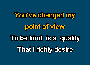 You've changed my

point of view

To be kind is a quality

That I richly desire