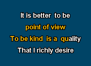 It is better to be

point of view

To be kind is a quality

That I richly desire