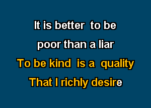 It is better to be

poor than a liar

To be kind is a quality

That I richly desire