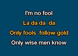 I'm no fool
La da da da

Only fools follow gold

Only wise men know