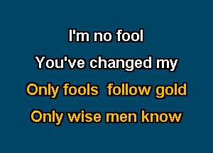 I'm no fool

You've changed my

Only fools follow gold

Only wise men know