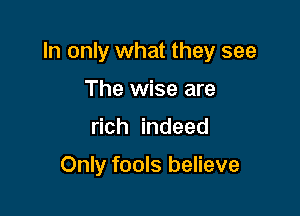 In only what they see

The wise are
rich indeed

Only fools believe