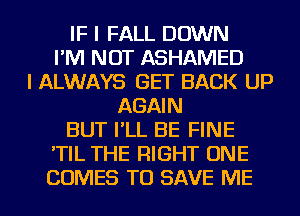 IF I FALL DOWN
I'M NOT ASHAMED
I ALWAYS GET BACK UP
AGAIN
BUT I'LL BE FINE
'TIL THE RIGHT ONE
COMES TO SAVE ME
