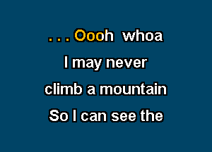 . . . Oooh whoa

I may never

climb a mountain

So I can see the