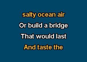 salty ocean air
Or build a bridge

That would last
And taste the