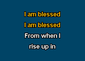 I am blessed
I am blessed

From when I

rise up in
