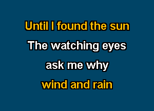Until I found the sun

The watching eyes

ask me why

wind and rain