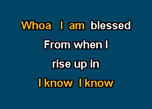 Whoa I am blessed

From when I

rise up in

I know I know