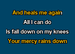 And heals me again
All I can do

Is fall down on my knees

Your mercy rains down