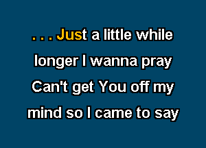 . . . Just a little while
longer I wanna pray
Can't get You off my

mind so I came to say