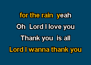 for the rain yeah
Oh Lord I love you
Thank you is all

Lord I wanna thank you