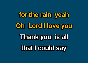 for the rain yeah
Oh Lord I love you
Thank you is all

that I could say