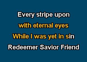 Every stripe upon

with eternal eyes

While I was yet in sin

Redeemer Savior Friend