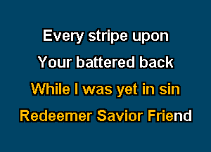 Every stripe upon
Your battered back

While I was yet in sin

Redeemer Savior Friend