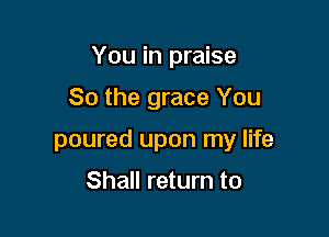 You in praise

So the grace You

poured upon my life

Shall return to