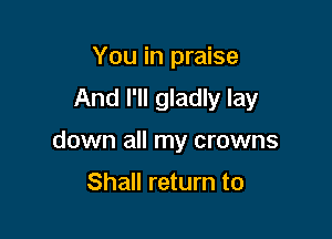 You in praise

And I'll gladly lay

down all my crowns

Shall return to