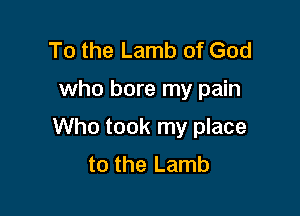 To the Lamb of God

who bore my pain

Who took my place
to the Lamb