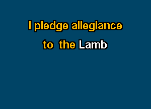 I pledge allegiance
to the Lamb