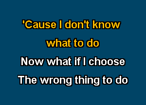 'Cause I don't know
what to do

Now what if I choose

The wrong thing to do