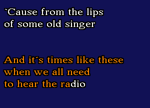 CauSe from the lips
of some old singer

And it's times like these
When we all need
to hear the radio