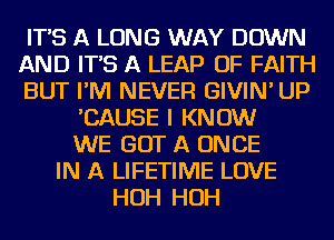 IT'S A LONG WAY DOWN
AND IT'S A LEAP OF FAITH
BUT I'M NEVER GIVIN' UP
'CAUSE I KNOW
WE GOT A ONCE
IN A LIFETIME LOVE
HOH HOH