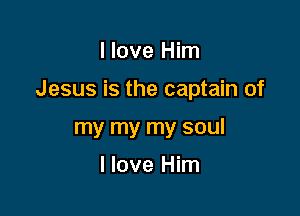 I love Him

Jesus is the captain of

my my my soul

I love Him