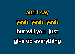 andlsay
yeah yeah yeah

but will you just

give up everything