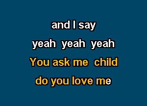 and I say

yeah yeah yeah

You ask me child

do you love me