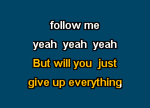 follow me
yeah yeah yeah

But will you just

give up everything