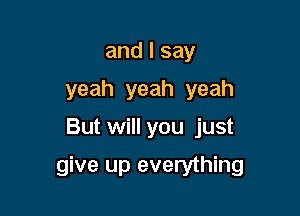 andlsay
yeah yeah yeah

But will you just

give up everything