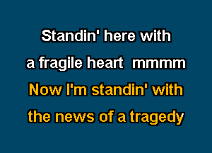 Standin' here with

a fragile heart mmmm

Now I'm standin' with

the news of a tragedy