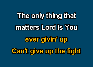 The only thing that
matters Lord is You

ever givin' up

Can't give up the fight