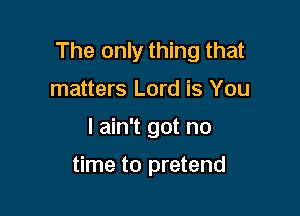 The only thing that
matters Lord is You

I ain't got no

time to pretend