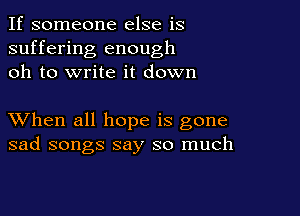 If someone else is
suffering enough
oh to write it down

XVhen all hope is gone
sad songs say so much