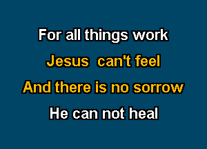 For all things work

Jesus can't feel
And there is no sorrow

He can not heal