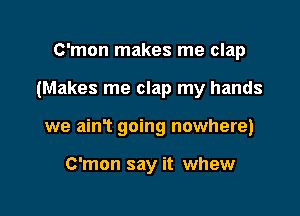 C'mon makes me clap

(Makes me clap my hands

we am? going nowhere)

C'mon say it whew