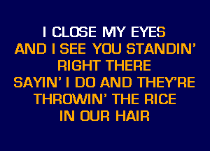 I CLOSE MY EYES
AND I SEE YOU STANDIN'
RIGHT THERE
SAYIN' I DO AND THEYRE
THROWIN' THE RICE
IN OUR HAIR