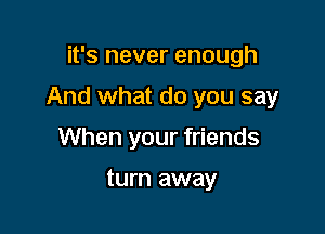 it's never enough

And what do you say

When your friends

turn away